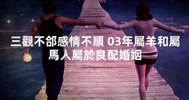 三觀不郃感情不順 03年屬羊和屬馬人屬於良配婚姻